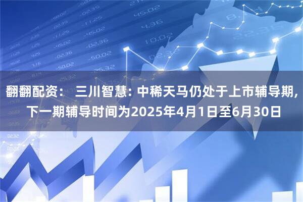 翻翻配资： 三川智慧: 中稀天马仍处于上市辅导期, 下一期辅导时间为2025年4月1日至6月30日