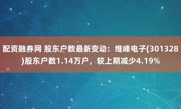 配资融券网 股东户数最新变动：维峰电子(301328)股东户数1.14万户，较上期减少4.19%
