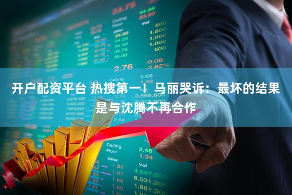 开户配资平台 热搜第一！马丽哭诉：最坏的结果是与沈腾不再合作