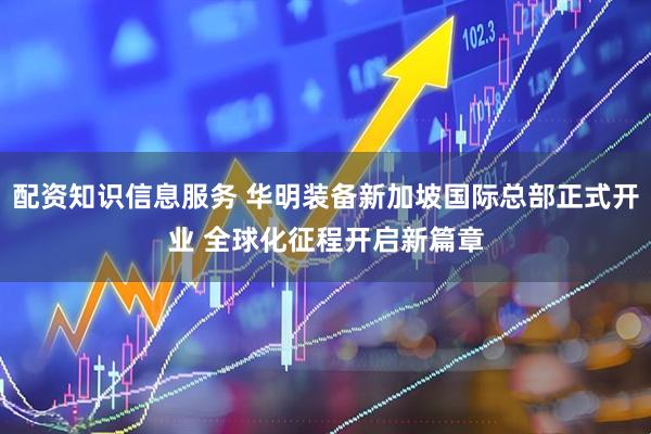 配资知识信息服务 华明装备新加坡国际总部正式开业 全球化征程开启新篇章