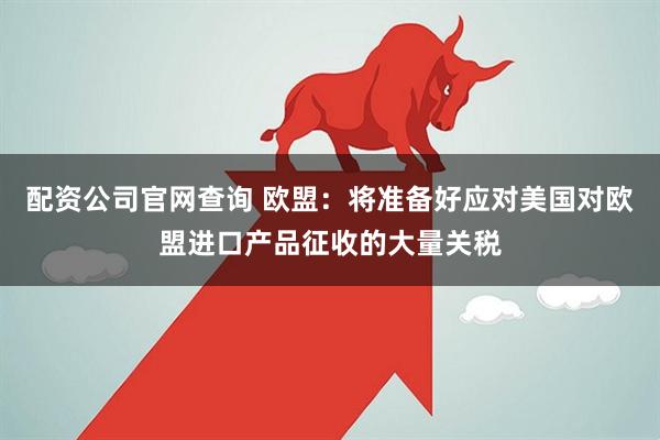 配资公司官网查询 欧盟：将准备好应对美国对欧盟进口产品征收的大量关税