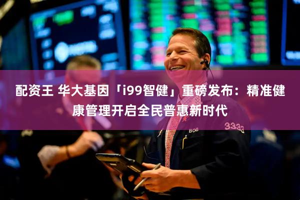 配资王 华大基因「i99智健」重磅发布：精准健康管理开启全民普惠新时代