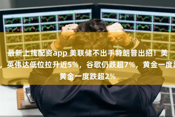最新上线配资app 美联储不出手特朗普出招！美股反弹，英伟达低位拉升近5%，谷歌仍跌超7%，黄金一度跌超2%