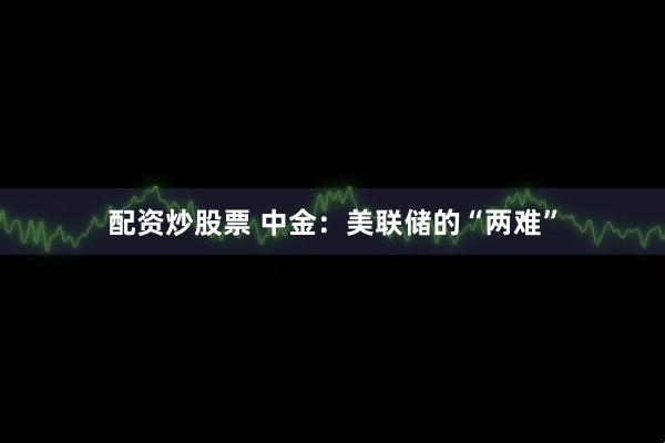 配资炒股票 中金：美联储的“两难”