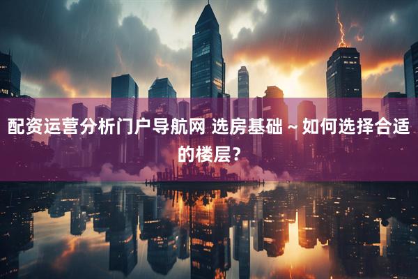 配资运营分析门户导航网 选房基础～如何选择合适的楼层？