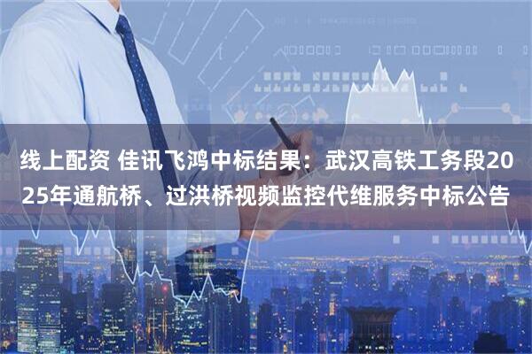 线上配资 佳讯飞鸿中标结果：武汉高铁工务段2025年通航桥、过洪桥视频监控代维服务中标公告