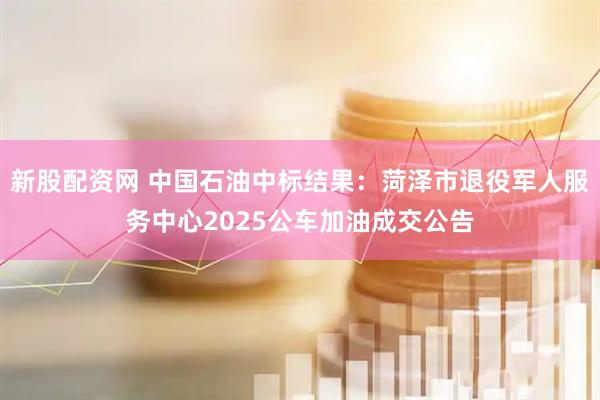 新股配资网 中国石油中标结果：菏泽市退役军人服务中心2025公车加油成交公告