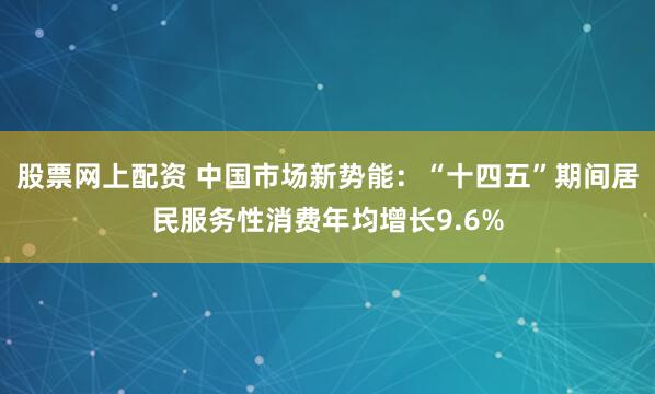 股票网上配资 中国市场新势能：“十四五”期间居民服务性消费年均增长9.6%
