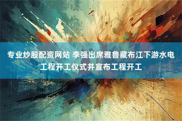 专业炒股配资网站 李强出席雅鲁藏布江下游水电工程开工仪式并宣布工程开工