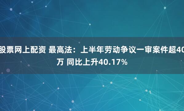 股票网上配资 最高法：上半年劳动争议一审案件超40万 同比上升40.17%