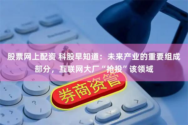 股票网上配资 科股早知道：未来产业的重要组成部分，互联网大厂“抢投”该领域