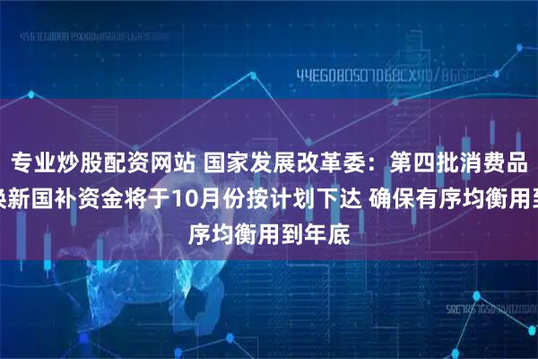 专业炒股配资网站 国家发展改革委：第四批消费品以旧换新国补资金将于10月份按计划下达 确保有序均衡用到年底