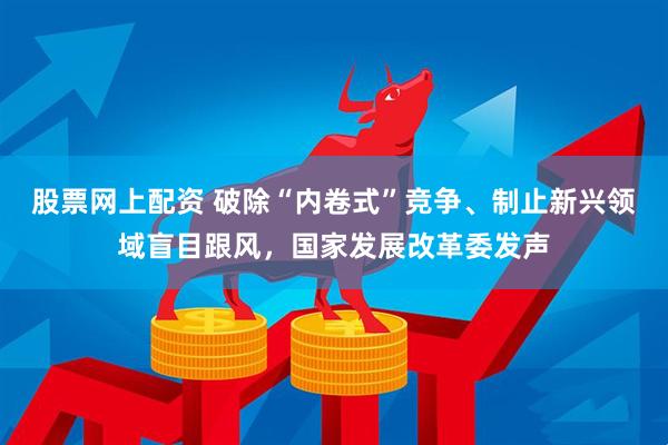 股票网上配资 破除“内卷式”竞争、制止新兴领域盲目跟风，国家发展改革委发声