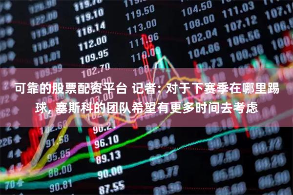 可靠的股票配资平台 记者: 对于下赛季在哪里踢球, 塞斯科的团队希望有更多时间去考虑