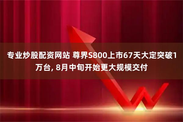 专业炒股配资网站 尊界S800上市67天大定突破1万台, 8月中旬开始更大规模交付
