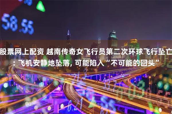 股票网上配资 越南传奇女飞行员第二次环球飞行坠亡: 飞机安静地坠落, 可能陷入“不可能的回头”
