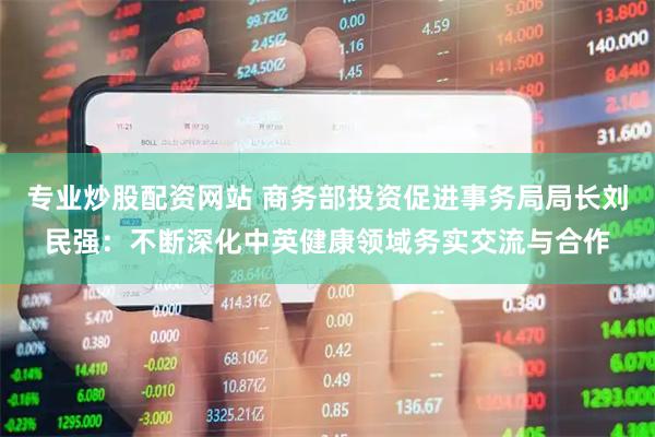 专业炒股配资网站 商务部投资促进事务局局长刘民强：不断深化中英健康领域务实交流与合作