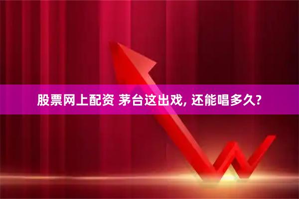 股票网上配资 茅台这出戏, 还能唱多久?