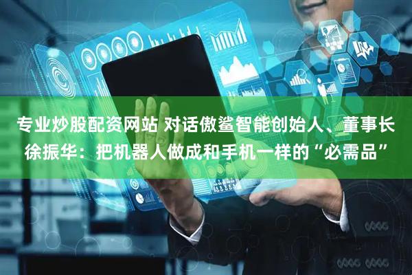 专业炒股配资网站 对话傲鲨智能创始人、董事长徐振华：把机器人做成和手机一样的“必需品”
