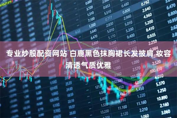 专业炒股配资网站 白鹿黑色抹胸裙长发披肩 妆容清透气质优雅