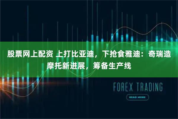 股票网上配资 上打比亚迪，下抢食雅迪：奇瑞造摩托新进展，筹备生产线