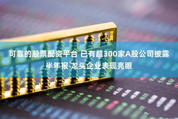 可靠的股票配资平台 已有超300家A股公司披露半年报 龙头企业表现亮眼